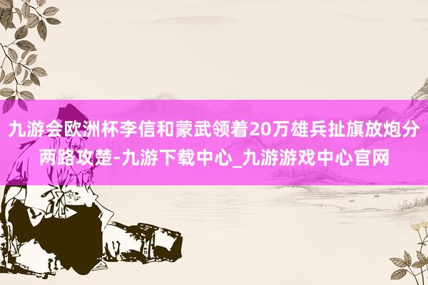 九游会欧洲杯李信和蒙武领着20万雄兵扯旗放炮分两路攻楚-九游下载中心_九游游戏中心官网