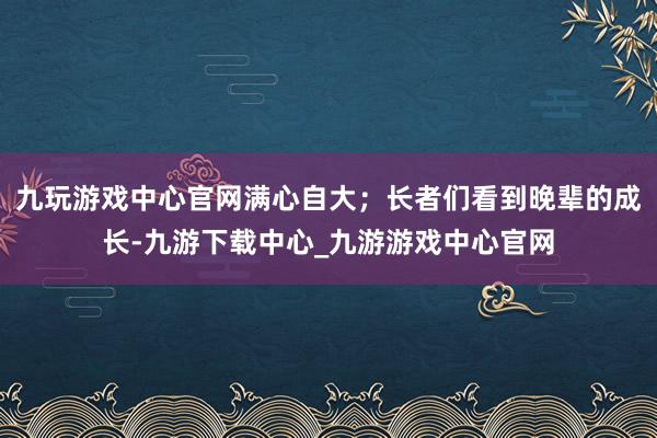 九玩游戏中心官网满心自大；长者们看到晚辈的成长-九游下载中心_九游游戏中心官网