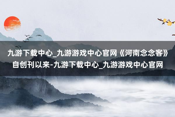 九游下载中心_九游游戏中心官网《河南念念客》自创刊以来-九游下载中心_九游游戏中心官网