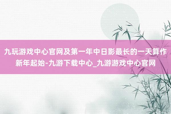 九玩游戏中心官网及第一年中日影最长的一天算作新年起始-九游下载中心_九游游戏中心官网