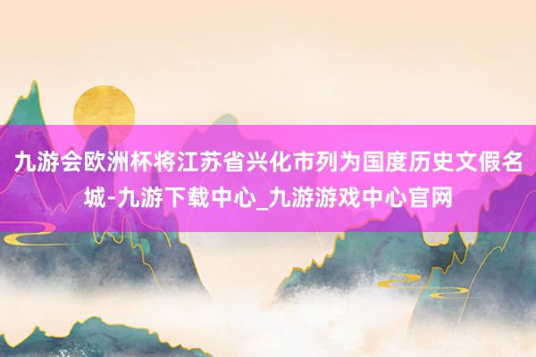 九游会欧洲杯将江苏省兴化市列为国度历史文假名城-九游下载中心_九游游戏中心官网