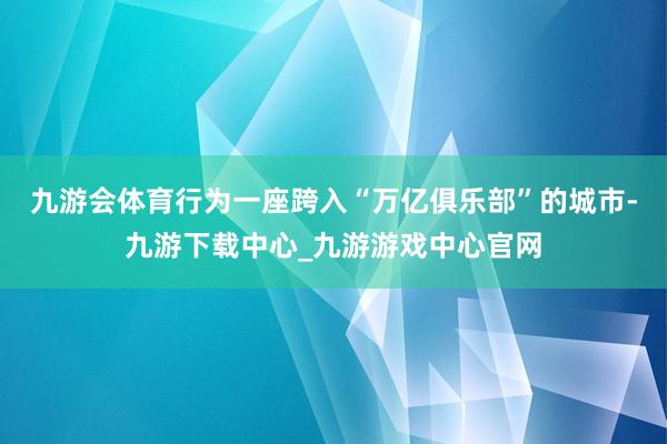 九游会体育行为一座跨入“万亿俱乐部”的城市-九游下载中心_九游游戏中心官网