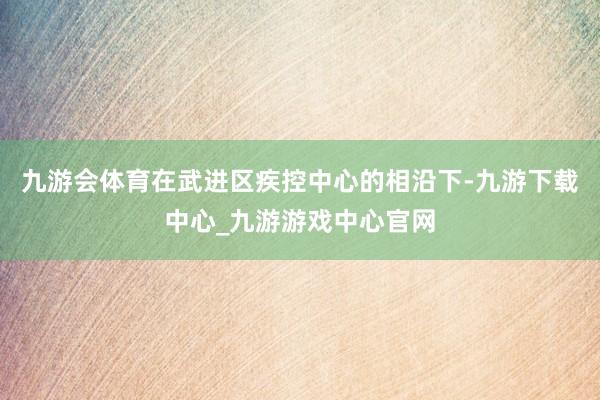 九游会体育在武进区疾控中心的相沿下-九游下载中心_九游游戏中心官网