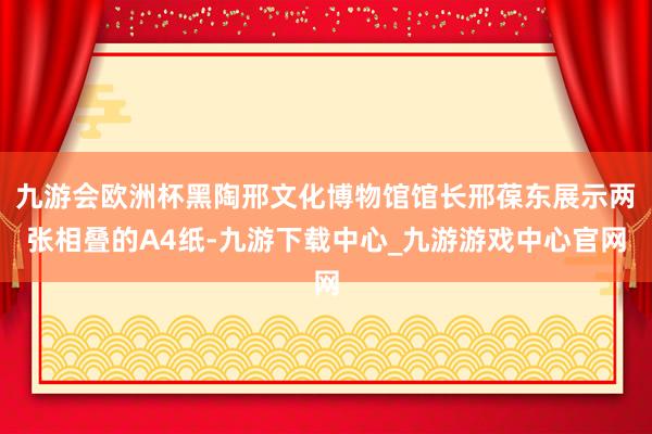 九游会欧洲杯黑陶邢文化博物馆馆长邢葆东展示两张相叠的A4纸-九游下载中心_九游游戏中心官网