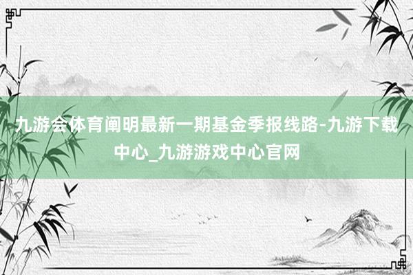 九游会体育阐明最新一期基金季报线路-九游下载中心_九游游戏中心官网