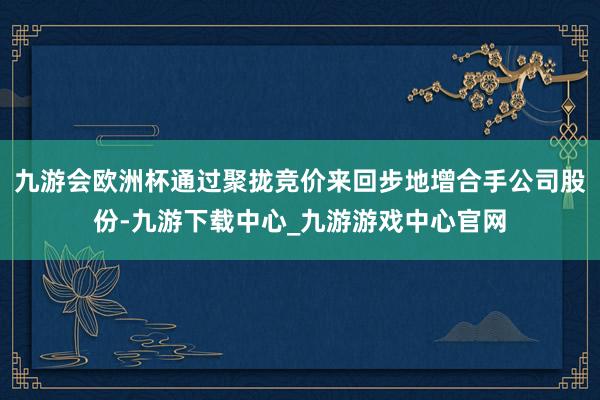 九游会欧洲杯通过聚拢竞价来回步地增合手公司股份-九游下载中心_九游游戏中心官网