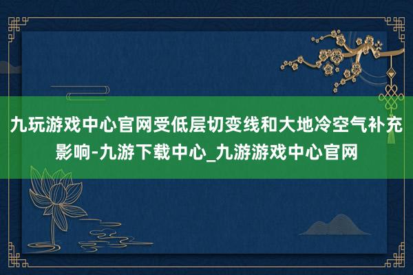 九玩游戏中心官网受低层切变线和大地冷空气补充影响-九游下载中心_九游游戏中心官网