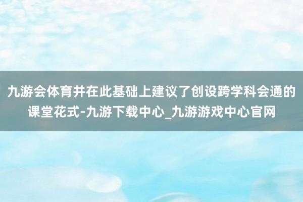 九游会体育并在此基础上建议了创设跨学科会通的课堂花式-九游下载中心_九游游戏中心官网