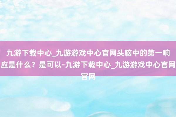 九游下载中心_九游游戏中心官网头脑中的第一响应是什么？是可以-九游下载中心_九游游戏中心官网