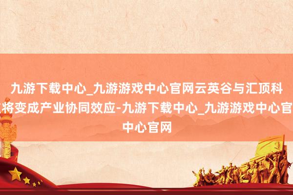 九游下载中心_九游游戏中心官网云英谷与汇顶科技将变成产业协同效应-九游下载中心_九游游戏中心官网