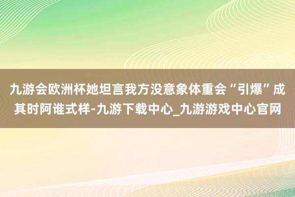 九游会欧洲杯她坦言我方没意象体重会“引爆”成其时阿谁式样-九游下载中心_九游游戏中心官网