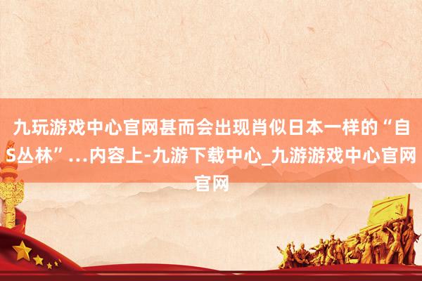 九玩游戏中心官网甚而会出现肖似日本一样的“自S丛林”…内容上-九游下载中心_九游游戏中心官网