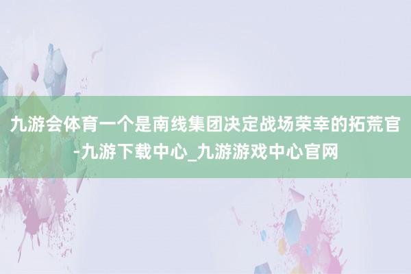 九游会体育一个是南线集团决定战场荣幸的拓荒官-九游下载中心_九游游戏中心官网