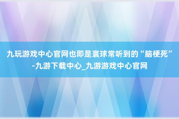 九玩游戏中心官网也即是寰球常听到的“脑梗死”-九游下载中心_九游游戏中心官网