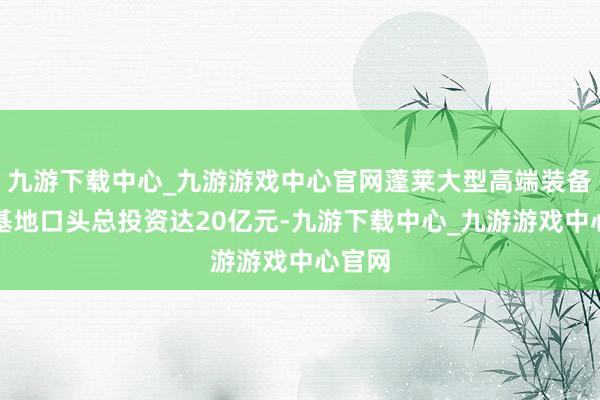 九游下载中心_九游游戏中心官网蓬莱大型高端装备制造基地口头总投资达20亿元-九游下载中心_九游游戏中心官网