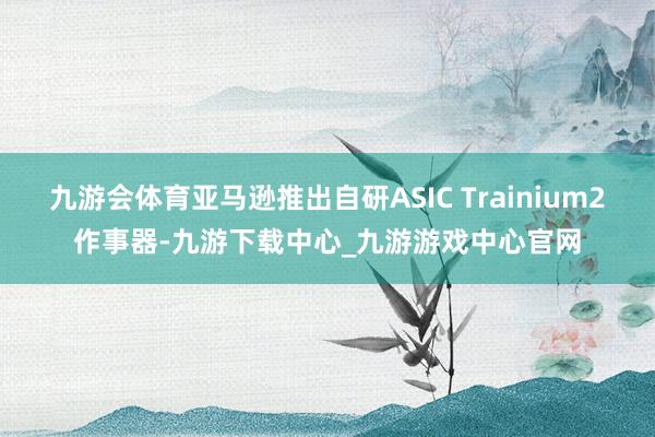 九游会体育亚马逊推出自研ASIC Trainium2作事器-九游下载中心_九游游戏中心官网