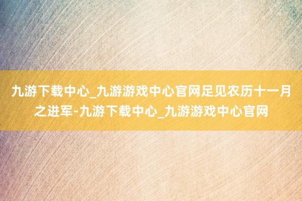 九游下载中心_九游游戏中心官网足见农历十一月之进军-九游下载中心_九游游戏中心官网