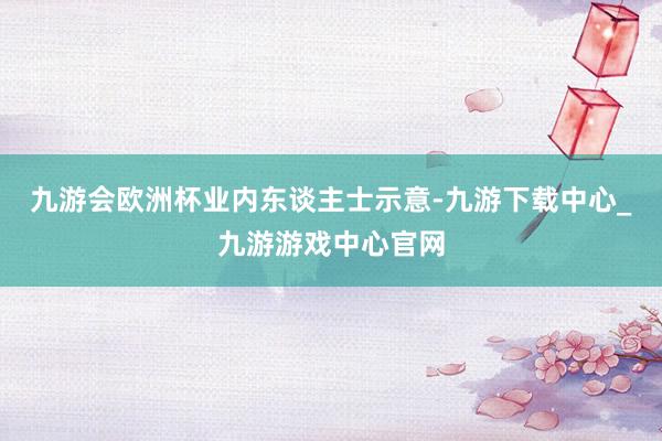 九游会欧洲杯　　业内东谈主士示意-九游下载中心_九游游戏中心官网