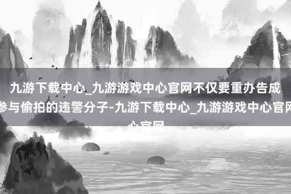 九游下载中心_九游游戏中心官网不仅要重办告成参与偷拍的违警分子-九游下载中心_九游游戏中心官网