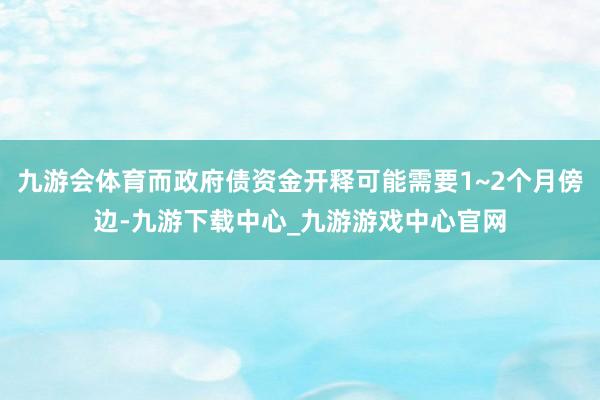 九游会体育而政府债资金开释可能需要1~2个月傍边-九游下载中心_九游游戏中心官网