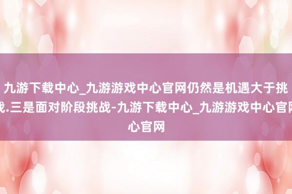 九游下载中心_九游游戏中心官网仍然是机遇大于挑战.三是面对阶段挑战-九游下载中心_九游游戏中心官网