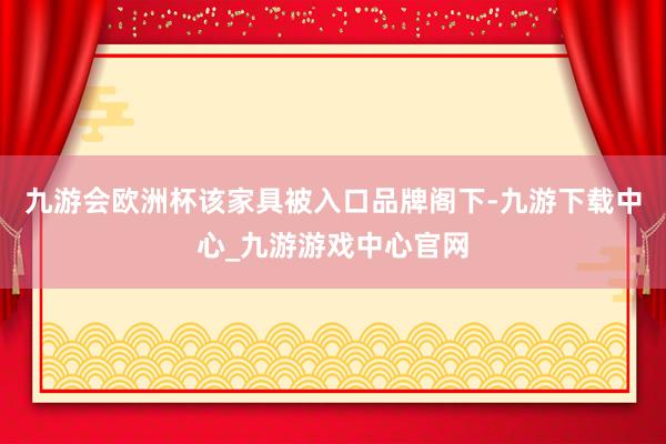 九游会欧洲杯该家具被入口品牌阁下-九游下载中心_九游游戏中心官网