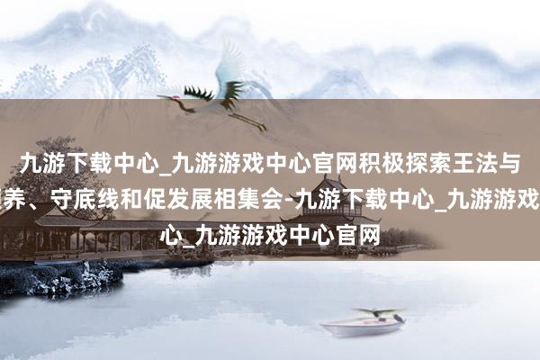 九游下载中心_九游游戏中心官网积极探索王法与业绩相颐养、守底线和促发展相集会-九游下载中心_九游游戏中心官网