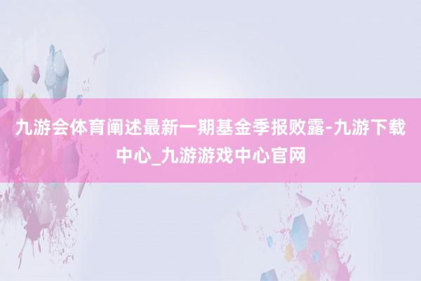 九游会体育阐述最新一期基金季报败露-九游下载中心_九游游戏中心官网