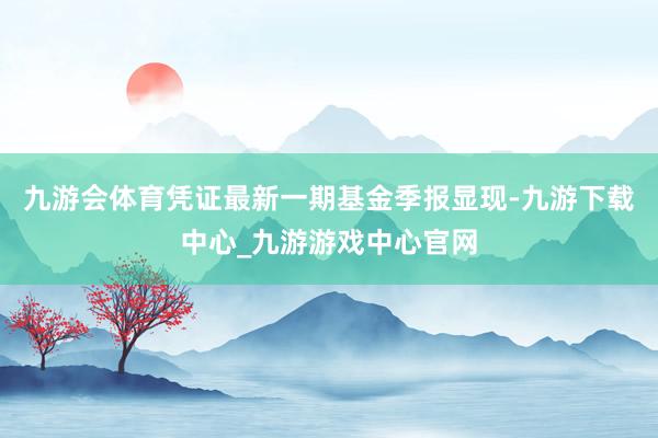 九游会体育凭证最新一期基金季报显现-九游下载中心_九游游戏中心官网