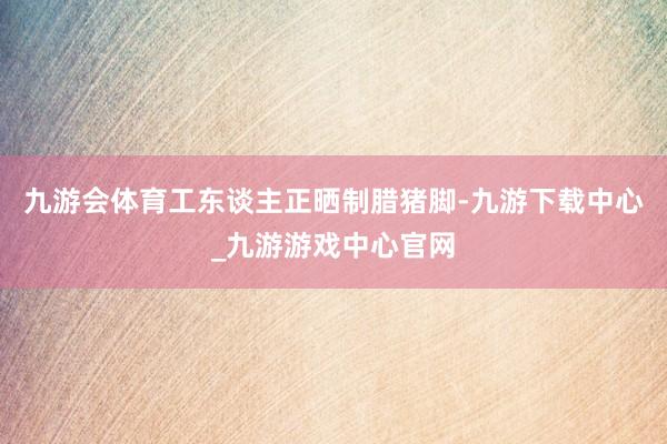 九游会体育工东谈主正晒制腊猪脚-九游下载中心_九游游戏中心官网