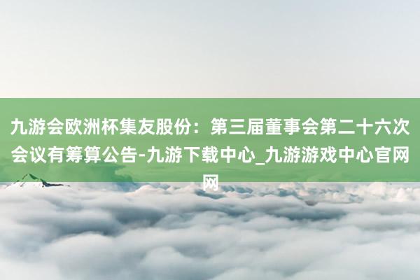 九游会欧洲杯集友股份：第三届董事会第二十六次会议有筹算公告-九游下载中心_九游游戏中心官网