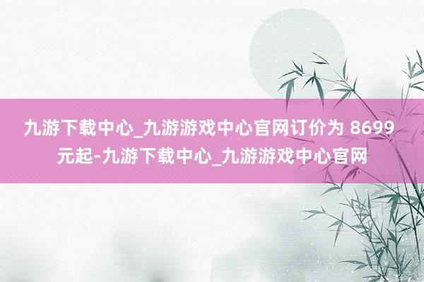 九游下载中心_九游游戏中心官网订价为 8699 元起-九游下载中心_九游游戏中心官网