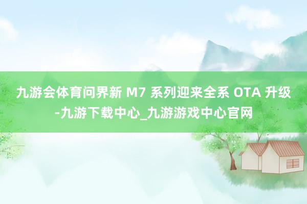 九游会体育问界新 M7 系列迎来全系 OTA 升级-九游下载中心_九游游戏中心官网