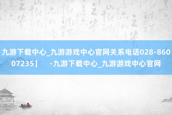 九游下载中心_九游游戏中心官网关系电话028-86007235】    -九游下载中心_九游游戏中心官网