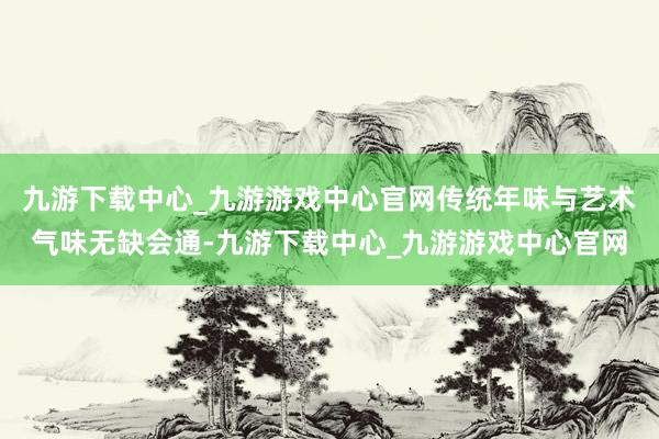 九游下载中心_九游游戏中心官网传统年味与艺术气味无缺会通-九游下载中心_九游游戏中心官网