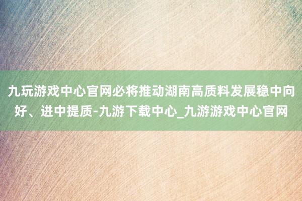 九玩游戏中心官网必将推动湖南高质料发展稳中向好、进中提质-九游下载中心_九游游戏中心官网