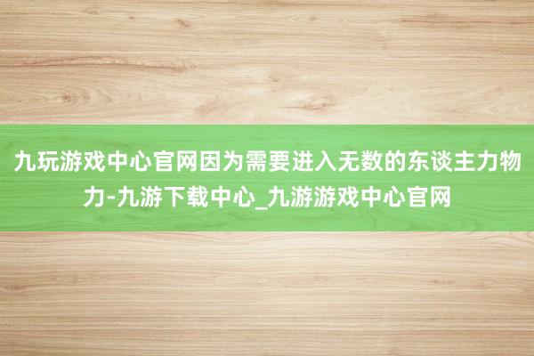 九玩游戏中心官网因为需要进入无数的东谈主力物力-九游下载中心_九游游戏中心官网