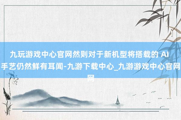 九玩游戏中心官网然则对于新机型将搭载的 AI 手艺仍然鲜有耳闻-九游下载中心_九游游戏中心官网