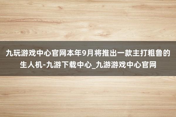 九玩游戏中心官网本年9月将推出一款主打粗鲁的生人机-九游下载中心_九游游戏中心官网