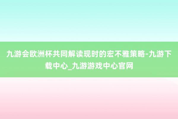 九游会欧洲杯共同解读现时的宏不雅策略-九游下载中心_九游游戏中心官网