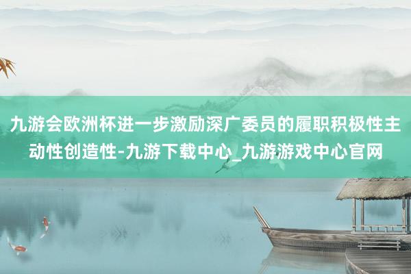 九游会欧洲杯进一步激励深广委员的履职积极性主动性创造性-九游下载中心_九游游戏中心官网