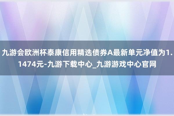 九游会欧洲杯泰康信用精选债券A最新单元净值为1.1474元-九游下载中心_九游游戏中心官网